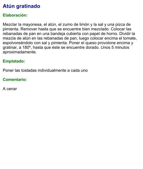 Atún gratinado  Elaboración:  Mezclar la mayonesa, el atún, el zumo de limón y la sal y una pizca de pimienta. Remover hasta que se encuentre bien mezclado. Colocar las rebanadas de pan en una bandeja cubierta con papel de horno. Dividir la mezcla de atún en las rebanadas de pan, luego colocar encima el tomate, espolvoreándolo con sal y pimienta. Poner el queso provolone encima y gratinar, a 180º, hasta que éste se encuentre dorado. Unos 5 minutos aproximadamente.  Emplatado:  Poner las tostadas individualmente a cada uno  Comentario:  A cenar