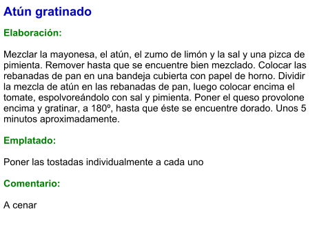 Atún gratinado  Elaboración:  Mezclar la mayonesa, el atún, el zumo de limón y la sal y una pizca de pimienta. Remover hasta que se encuentre bien mezclado. Colocar las rebanadas de pan en una bandeja cubierta con papel de horno. Dividir la mezcla de atún en las rebanadas de pan, luego colocar encima el tomate, espolvoreándolo con sal y pimienta. Poner el queso provolone encima y gratinar, a 180º, hasta que éste se encuentre dorado. Unos 5 minutos aproximadamente.  Emplatado:  Poner las tostadas individualmente a cada uno  Comentario:  A cenar