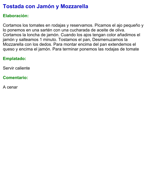 Tostada con Jamón y Mozzarella  Elaboración:  Cortamos los tomates en rodajas y reservamos. Picamos el ajo pequeño y lo ponemos en una sartén con una cucharada de aceite de oliva. Cortamos la loncha de jamón. Cuando los ajos tengan color añadimos el jamón y salteamos 1 minuto. Tostamos el pan, Desmenuzamos la Mozzarella con los dedos. Para montar encima del pan extendemos el queso y encima el jamón. Para terminar ponemos las rodajas de tomate  Emplatado:  Servir caliente  Comentario:  A cenar
