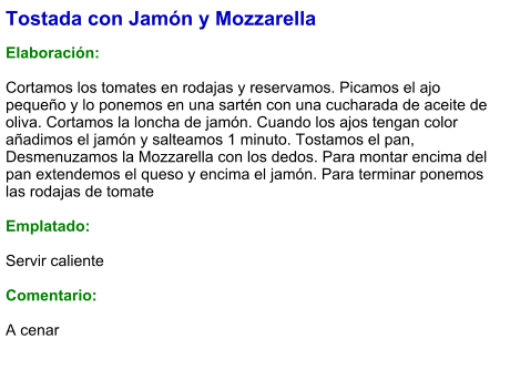 Tostada con Jamón y Mozzarella  Elaboración:  Cortamos los tomates en rodajas y reservamos. Picamos el ajo pequeño y lo ponemos en una sartén con una cucharada de aceite de oliva. Cortamos la loncha de jamón. Cuando los ajos tengan color añadimos el jamón y salteamos 1 minuto. Tostamos el pan, Desmenuzamos la Mozzarella con los dedos. Para montar encima del pan extendemos el queso y encima el jamón. Para terminar ponemos las rodajas de tomate  Emplatado:  Servir caliente  Comentario:  A cenar
