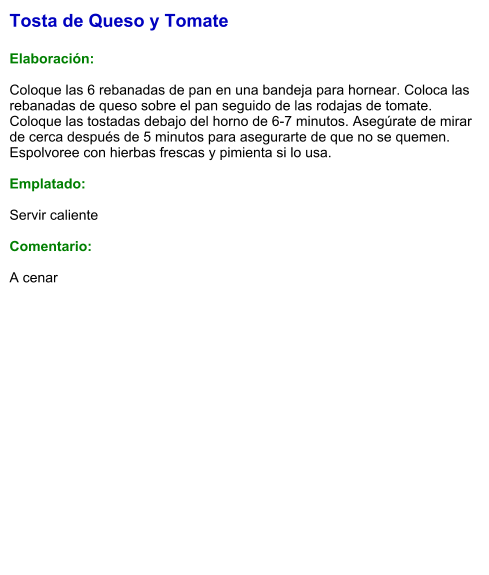 Tosta de Queso y Tomate  Elaboración:  Coloque las 6 rebanadas de pan en una bandeja para hornear. Coloca las rebanadas de queso sobre el pan seguido de las rodajas de tomate. Coloque las tostadas debajo del horno de 6-7 minutos. Asegúrate de mirar de cerca después de 5 minutos para asegurarte de que no se quemen. Espolvoree con hierbas frescas y pimienta si lo usa.  Emplatado:  Servir caliente  Comentario:  A cenar