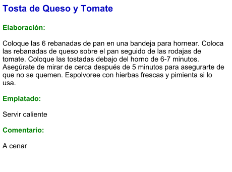 Tosta de Queso y Tomate  Elaboración:  Coloque las 6 rebanadas de pan en una bandeja para hornear. Coloca las rebanadas de queso sobre el pan seguido de las rodajas de tomate. Coloque las tostadas debajo del horno de 6-7 minutos. Asegúrate de mirar de cerca después de 5 minutos para asegurarte de que no se quemen. Espolvoree con hierbas frescas y pimienta si lo usa.  Emplatado:  Servir caliente  Comentario:  A cenar