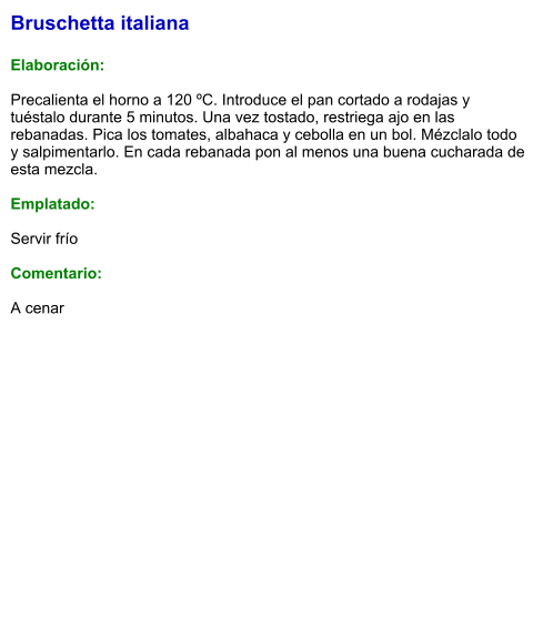 Bruschetta italiana  Elaboración:  Precalienta el horno a 120 ºC. Introduce el pan cortado a rodajas y tuéstalo durante 5 minutos. Una vez tostado, restriega ajo en las rebanadas. Pica los tomates, albahaca y cebolla en un bol. Mézclalo todo y salpimentarlo. En cada rebanada pon al menos una buena cucharada de esta mezcla.  Emplatado:  Servir frío  Comentario:  A cenar