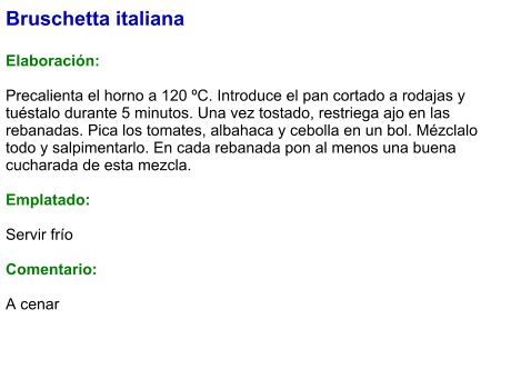 Bruschetta italiana  Elaboración:  Precalienta el horno a 120 ºC. Introduce el pan cortado a rodajas y tuéstalo durante 5 minutos. Una vez tostado, restriega ajo en las rebanadas. Pica los tomates, albahaca y cebolla en un bol. Mézclalo todo y salpimentarlo. En cada rebanada pon al menos una buena cucharada de esta mezcla.  Emplatado:  Servir frío  Comentario:  A cenar