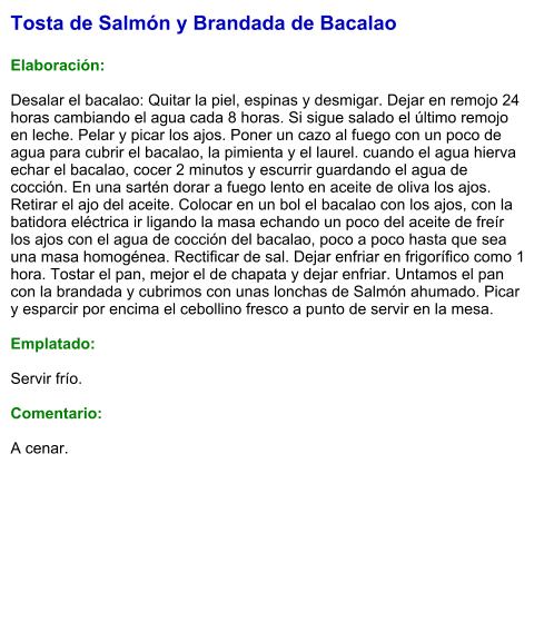 Tosta de Salmón y Brandada de Bacalao  Elaboración:  Desalar el bacalao: Quitar la piel, espinas y desmigar. Dejar en remojo 24 horas cambiando el agua cada 8 horas. Si sigue salado el último remojo en leche. Pelar y picar los ajos. Poner un cazo al fuego con un poco de agua para cubrir el bacalao, la pimienta y el laurel. cuando el agua hierva echar el bacalao, cocer 2 minutos y escurrir guardando el agua de cocción. En una sartén dorar a fuego lento en aceite de oliva los ajos. Retirar el ajo del aceite. Colocar en un bol el bacalao con los ajos, con la batidora eléctrica ir ligando la masa echando un poco del aceite de freír los ajos con el agua de cocción del bacalao, poco a poco hasta que sea una masa homogénea. Rectificar de sal. Dejar enfriar en frigorífico como 1 hora. Tostar el pan, mejor el de chapata y dejar enfriar. Untamos el pan con la brandada y cubrimos con unas lonchas de Salmón ahumado. Picar y esparcir por encima el cebollino fresco a punto de servir en la mesa.  Emplatado:  Servir frío.   Comentario:  A cenar.