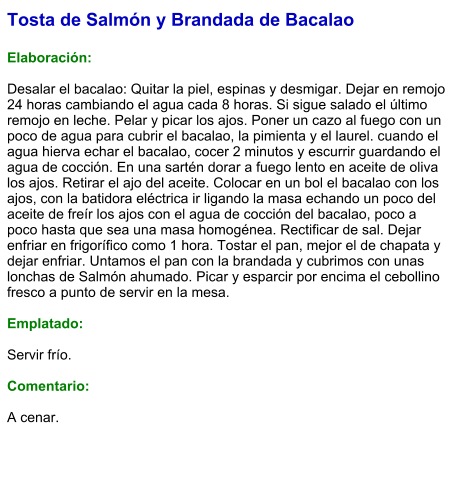 Tosta de Salmón y Brandada de Bacalao  Elaboración:  Desalar el bacalao: Quitar la piel, espinas y desmigar. Dejar en remojo 24 horas cambiando el agua cada 8 horas. Si sigue salado el último remojo en leche. Pelar y picar los ajos. Poner un cazo al fuego con un poco de agua para cubrir el bacalao, la pimienta y el laurel. cuando el agua hierva echar el bacalao, cocer 2 minutos y escurrir guardando el agua de cocción. En una sartén dorar a fuego lento en aceite de oliva los ajos. Retirar el ajo del aceite. Colocar en un bol el bacalao con los ajos, con la batidora eléctrica ir ligando la masa echando un poco del aceite de freír los ajos con el agua de cocción del bacalao, poco a poco hasta que sea una masa homogénea. Rectificar de sal. Dejar enfriar en frigorífico como 1 hora. Tostar el pan, mejor el de chapata y dejar enfriar. Untamos el pan con la brandada y cubrimos con unas lonchas de Salmón ahumado. Picar y esparcir por encima el cebollino fresco a punto de servir en la mesa.  Emplatado:  Servir frío.   Comentario:  A cenar.