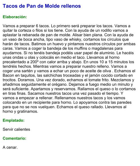 Tacos de Pan de Molde rellenos  Elaboración:  Vamos a preparar 6 tacos. Lo primero será preparar los tacos. Vamos a quitar la corteza o filos si los tiene. Con la ayuda de un rodillo vamos a aplastar la rebanada de pan de molde. Alisar bien plana. Con la ayuda de un vaso de boca ancha, tipo vaso de whisky, cortamos los círculos que harán de tacos. Batimos un huevo y pintamos nuestros círculos por ambas caras. Vamos a coger la bandeja de los muffins o magdalenas para ayudarnos. Si no tenéis bandeja podéis usar papel de aluminio. Le hacéis unas ondas u olas y colocáis en medio el taco. Llevamos al horno precalentado a 200º con calor arriba y abajo. En unos 10 a 15 minutos los tendréis hechos. Mientras vamos a preparar nuestro relleno. Vamos a coger una sartén y vamos a echar un poco de aceite de oliva . Echamos el Bacon en taquitos, las salchichas troceadas y el jamón cocido cortado en trocitos. Doramos. Una vez dorado, echamos el tomate frito. Mezclamos y añadimos seguidamente el orégano. Dejamos a fuego medio un minuto y será suficiente. Apartamos y reservamos. Rallamos el queso o lo cortamos en tiras finas. Sacamos nuestros tacos una vez pasado el tiempo. Y vamos a empezar a rellenar. Rellenamos nuestros tacos y los vamos colocando en un recipiente para horno. Lo apoyamos contra las paredes para que no se nos vuelquen. Echamos el queso rallado. Llevamos al horno y gratinamos.  Emplatado:  Servir calientes   Comentario:  A cenar.