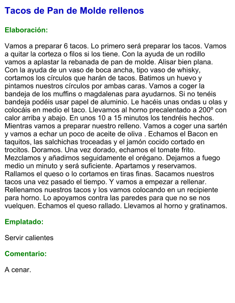 Tacos de Pan de Molde rellenos  Elaboración:  Vamos a preparar 6 tacos. Lo primero será preparar los tacos. Vamos a quitar la corteza o filos si los tiene. Con la ayuda de un rodillo vamos a aplastar la rebanada de pan de molde. Alisar bien plana. Con la ayuda de un vaso de boca ancha, tipo vaso de whisky, cortamos los círculos que harán de tacos. Batimos un huevo y pintamos nuestros círculos por ambas caras. Vamos a coger la bandeja de los muffins o magdalenas para ayudarnos. Si no tenéis bandeja podéis usar papel de aluminio. Le hacéis unas ondas u olas y colocáis en medio el taco. Llevamos al horno precalentado a 200º con calor arriba y abajo. En unos 10 a 15 minutos los tendréis hechos. Mientras vamos a preparar nuestro relleno. Vamos a coger una sartén y vamos a echar un poco de aceite de oliva . Echamos el Bacon en taquitos, las salchichas troceadas y el jamón cocido cortado en trocitos. Doramos. Una vez dorado, echamos el tomate frito. Mezclamos y añadimos seguidamente el orégano. Dejamos a fuego medio un minuto y será suficiente. Apartamos y reservamos. Rallamos el queso o lo cortamos en tiras finas. Sacamos nuestros tacos una vez pasado el tiempo. Y vamos a empezar a rellenar. Rellenamos nuestros tacos y los vamos colocando en un recipiente para horno. Lo apoyamos contra las paredes para que no se nos vuelquen. Echamos el queso rallado. Llevamos al horno y gratinamos.  Emplatado:  Servir calientes   Comentario:  A cenar.
