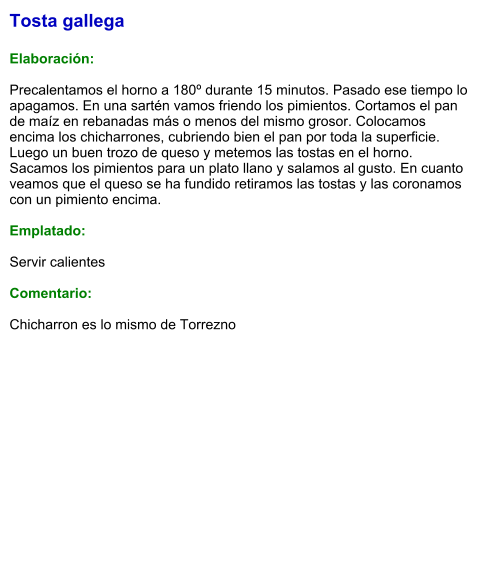 Tosta gallega  Elaboración:  Precalentamos el horno a 180º durante 15 minutos. Pasado ese tiempo lo apagamos. En una sartén vamos friendo los pimientos. Cortamos el pan de maíz en rebanadas más o menos del mismo grosor. Colocamos encima los chicharrones, cubriendo bien el pan por toda la superficie. Luego un buen trozo de queso y metemos las tostas en el horno. Sacamos los pimientos para un plato llano y salamos al gusto. En cuanto veamos que el queso se ha fundido retiramos las tostas y las coronamos con un pimiento encima.  Emplatado:  Servir calientes   Comentario:  Chicharron es lo mismo de Torrezno