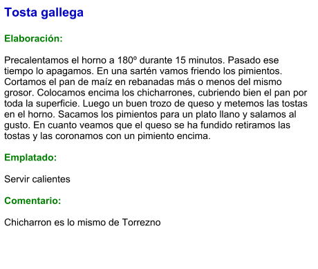 Tosta gallega  Elaboración:  Precalentamos el horno a 180º durante 15 minutos. Pasado ese tiempo lo apagamos. En una sartén vamos friendo los pimientos. Cortamos el pan de maíz en rebanadas más o menos del mismo grosor. Colocamos encima los chicharrones, cubriendo bien el pan por toda la superficie. Luego un buen trozo de queso y metemos las tostas en el horno. Sacamos los pimientos para un plato llano y salamos al gusto. En cuanto veamos que el queso se ha fundido retiramos las tostas y las coronamos con un pimiento encima.  Emplatado:  Servir calientes   Comentario:  Chicharron es lo mismo de Torrezno