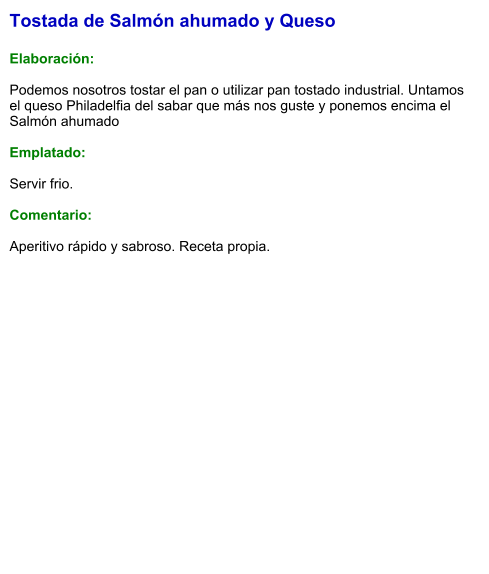 Tostada de Salmón ahumado y Queso  Elaboración:  Podemos nosotros tostar el pan o utilizar pan tostado industrial. Untamos el queso Philadelfia del sabar que más nos guste y ponemos encima el Salmón ahumado  Emplatado:  Servir frio.  Comentario:  Aperitivo rápido y sabroso. Receta propia.