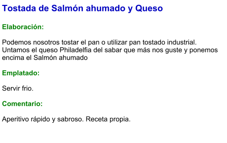 Tostada de Salmón ahumado y Queso  Elaboración:  Podemos nosotros tostar el pan o utilizar pan tostado industrial. Untamos el queso Philadelfia del sabar que más nos guste y ponemos encima el Salmón ahumado  Emplatado:  Servir frio.  Comentario:  Aperitivo rápido y sabroso. Receta propia.