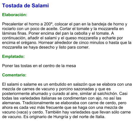 Tostada de Salami  Elaboración:  Precalentar el horno a 200º, colocar el pan en la bandeja de horno y rociarlo con un poco de aceite. Cortar el tomate y la mozzarella en láminas finas. Poner encima del pan la cebolla y el tomate. A continuación, añadir el salami y el queso mozzarella y echarle por encima el orégano. Hornear alrededor de cinco minutos o hasta que la mozzarella se haya desecho y listo para comer.  Emplatado:  Poner las tostas en el centro de la mesa   Comentario:   El salami o salame es un embutido en salazón que se elabora con una mezcla de carnes de vacuno y porcino sazonadas y que es posteriormente ahumado y curado al aire, similar al salchichón. Casi todas las variedades italianas se condimentan con ajo, no así las alemanas. Tradicionalmente se elaboraba con carne de cerdo, pero ahora es cada vez más frecuente que se haga con una mezcla de vacuno (vaca) y cerdo. También hay variedades que llevan sólo carne de vacuno. Es originario de Hungría y del norte de Italia.