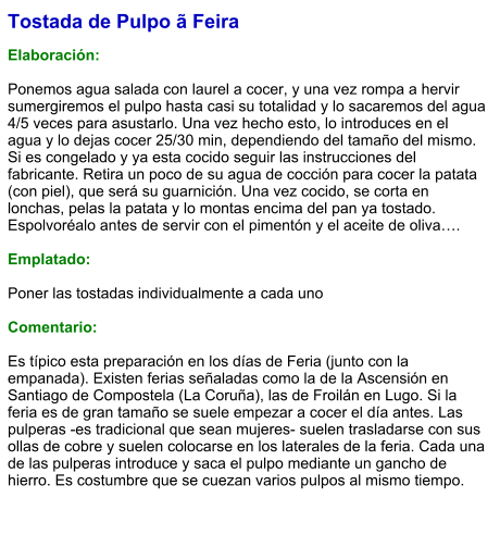 Tostada de Pulpo ã Feira  Elaboración:  Ponemos agua salada con laurel a cocer, y una vez rompa a hervir sumergiremos el pulpo hasta casi su totalidad y lo sacaremos del agua 4/5 veces para asustarlo. Una vez hecho esto, lo introduces en el agua y lo dejas cocer 25/30 min, dependiendo del tamaño del mismo. Si es congelado y ya esta cocido seguir las instrucciones del fabricante. Retira un poco de su agua de cocción para cocer la patata (con piel), que será su guarnición. Una vez cocido, se corta en lonchas, pelas la patata y lo montas encima del pan ya tostado. Espolvoréalo antes de servir con el pimentón y el aceite de oliva….  Emplatado:  Poner las tostadas individualmente a cada uno  Comentario:   Es típico esta preparación en los días de Feria (junto con la empanada). Existen ferias señaladas como la de la Ascensión en Santiago de Compostela (La Coruña), las de Froilán en Lugo. Si la feria es de gran tamaño se suele empezar a cocer el día antes. Las pulperas -es tradicional que sean mujeres- suelen trasladarse con sus ollas de cobre y suelen colocarse en los laterales de la feria. Cada una de las pulperas introduce y saca el pulpo mediante un gancho de hierro. Es costumbre que se cuezan varios pulpos al mismo tiempo.
