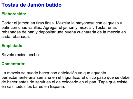 Tostas de Jamón batido  Elaboración:  Cortar el jamón en tiras finas. Mezclar la mayonesa con el queso y batir con unas varillas. Agregar el jamón y mezclar. Tostar unas rebanadas de pan y depositar una buena cucharada de la mezcla en cada rebanada.   Emplatado:  Sírvelo recién hecho  Comentario:  La mezcla se puede hacer con antelación ya que aguanta perfectamente una semana en el frigorífico. El único paso que se debe de hacer antes de servir es el de colocarlo en el pan. Tapa que existe en casi todos los bares en España.