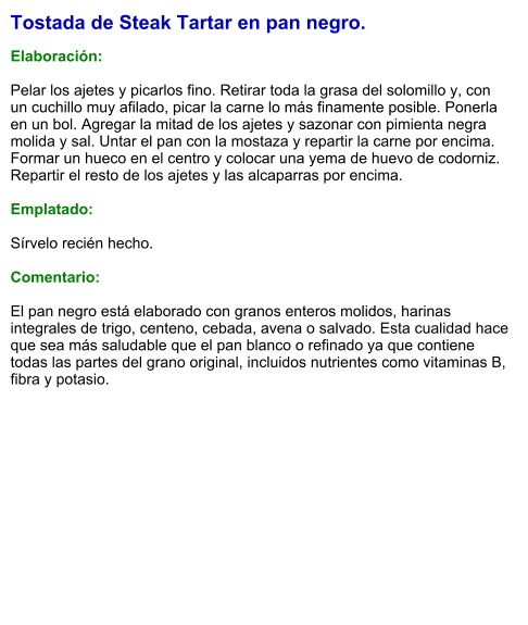 Tostada de Steak Tartar en pan negro.  Elaboración:  Pelar los ajetes y picarlos fino. Retirar toda la grasa del solomillo y, con un cuchillo muy afilado, picar la carne lo más finamente posible. Ponerla en un bol. Agregar la mitad de los ajetes y sazonar con pimienta negra molida y sal. Untar el pan con la mostaza y repartir la carne por encima. Formar un hueco en el centro y colocar una yema de huevo de codorniz. Repartir el resto de los ajetes y las alcaparras por encima.  Emplatado:  Sírvelo recién hecho.  Comentario:  El pan negro está elaborado con granos enteros molidos, harinas integrales de trigo, centeno, cebada, avena o salvado. Esta cualidad hace que sea más saludable que el pan blanco o refinado ya que contiene todas las partes del grano original, incluidos nutrientes como vitaminas B, fibra y potasio.