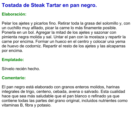 Tostada de Steak Tartar en pan negro.  Elaboración:  Pelar los ajetes y picarlos fino. Retirar toda la grasa del solomillo y, con un cuchillo muy afilado, picar la carne lo más finamente posible. Ponerla en un bol. Agregar la mitad de los ajetes y sazonar con pimienta negra molida y sal. Untar el pan con la mostaza y repartir la carne por encima. Formar un hueco en el centro y colocar una yema de huevo de codorniz. Repartir el resto de los ajetes y las alcaparras por encima.  Emplatado:  Sírvelo recién hecho.  Comentario:  El pan negro está elaborado con granos enteros molidos, harinas integrales de trigo, centeno, cebada, avena o salvado. Esta cualidad hace que sea más saludable que el pan blanco o refinado ya que contiene todas las partes del grano original, incluidos nutrientes como vitaminas B, fibra y potasio.