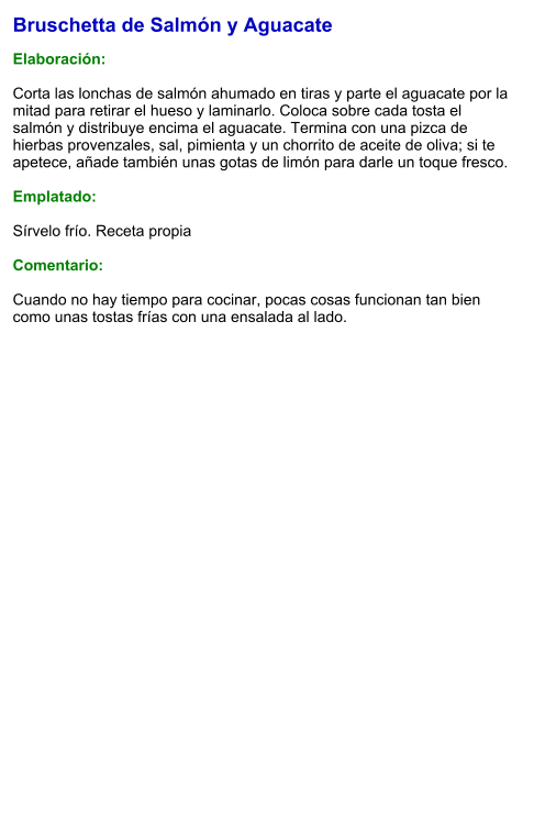 Bruschetta de Salmón y Aguacate  Elaboración:  Corta las lonchas de salmón ahumado en tiras y parte el aguacate por la mitad para retirar el hueso y laminarlo. Coloca sobre cada tosta el salmón y distribuye encima el aguacate. Termina con una pizca de hierbas provenzales, sal, pimienta y un chorrito de aceite de oliva; si te apetece, añade también unas gotas de limón para darle un toque fresco.  Emplatado:  Sírvelo frío. Receta propia  Comentario:  Cuando no hay tiempo para cocinar, pocas cosas funcionan tan bien como unas tostas frías con una ensalada al lado.