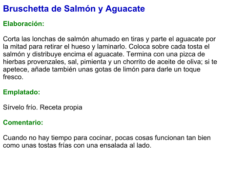 Bruschetta de Salmón y Aguacate  Elaboración:  Corta las lonchas de salmón ahumado en tiras y parte el aguacate por la mitad para retirar el hueso y laminarlo. Coloca sobre cada tosta el salmón y distribuye encima el aguacate. Termina con una pizca de hierbas provenzales, sal, pimienta y un chorrito de aceite de oliva; si te apetece, añade también unas gotas de limón para darle un toque fresco.  Emplatado:  Sírvelo frío. Receta propia  Comentario:  Cuando no hay tiempo para cocinar, pocas cosas funcionan tan bien como unas tostas frías con una ensalada al lado.