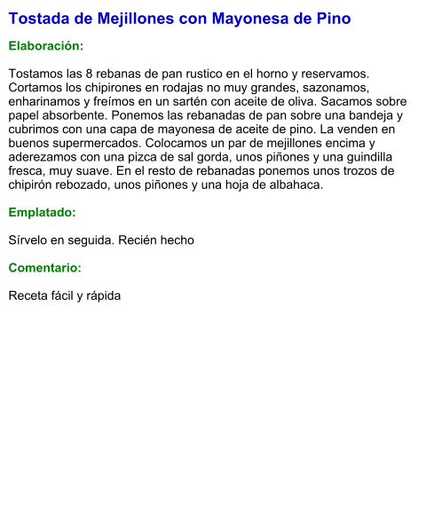Tostada de Mejillones con Mayonesa de Pino  Elaboración:  Tostamos las 8 rebanas de pan rustico en el horno y reservamos. Cortamos los chipirones en rodajas no muy grandes, sazonamos, enharinamos y freímos en un sartén con aceite de oliva. Sacamos sobre papel absorbente. Ponemos las rebanadas de pan sobre una bandeja y cubrimos con una capa de mayonesa de aceite de pino. La venden en buenos supermercados. Colocamos un par de mejillones encima y aderezamos con una pizca de sal gorda, unos piñones y una guindilla fresca, muy suave. En el resto de rebanadas ponemos unos trozos de chipirón rebozado, unos piñones y una hoja de albahaca.   Emplatado:  Sírvelo en seguida. Recién hecho  Comentario:  Receta fácil y rápida