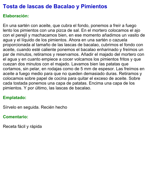 Tosta de lascas de Bacalao y Pimientos  Elaboración:  En una sartén con aceite, que cubra el fondo, ponemos a freír a fuego lento los pimientos con una pizca de sal. En el mortero colocamos el ajo con el perejil y machacamos bien, en ese momento añadimos un vasito de agua y el líquido de los pimientos. Ahora en una sartén o cazuela proporcionada al tamaño de las lascas de bacalao, cubrimos el fondo con aceite, cuando esté caliente ponemos el bacalao enharinado y freímos un par de minutos, retiramos y reservamos. Añadir el majado del mortero con el agua y en cuanto empiece a cocer volcamos los pimientos fritos y que cuezan dos minutos con el majado. Lavamos bien las patatas que cortamos, sin pelar, en rodajas como de 5 mm de espesor. Las freímos en aceite a fuego medio para que no queden demasiado duras. Retiramos y colocamos sobre papel de cocina para quitar el exceso de aceite. Sobre cada tostada ponemos una capa de patatas. Encima una capa de los pimientos. Y por último, las lascas de bacalao.  Emplatado:  Sírvelo en seguida. Recién hecho  Comentario:  Receta fácil y rápida