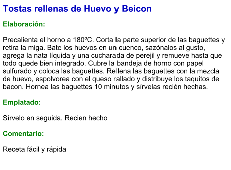 Tostas rellenas de Huevo y Beicon  Elaboración:  Precalienta el horno a 180ºC. Corta la parte superior de las baguettes y retira la miga. Bate los huevos en un cuenco, sazónalos al gusto, agrega la nata líquida y una cucharada de perejil y remueve hasta que todo quede bien integrado. Cubre la bandeja de horno con papel sulfurado y coloca las baguettes. Rellena las baguettes con la mezcla de huevo, espolvorea con el queso rallado y distribuye los taquitos de bacon. Hornea las baguettes 10 minutos y sírvelas recién hechas.  Emplatado:  Sírvelo en seguida. Recien hecho  Comentario:  Receta fácil y rápida