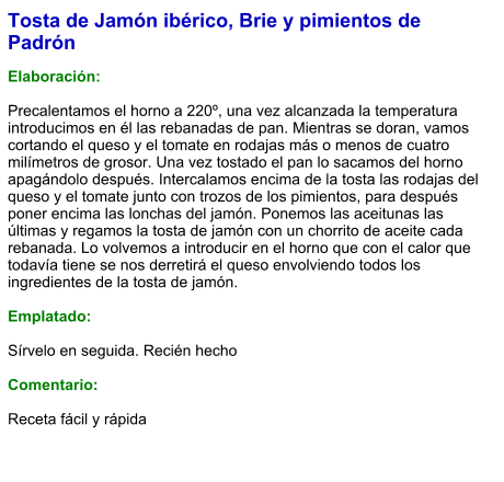 Tosta de Jamón ibérico, Brie y pimientos de Padrón  Elaboración:  Precalentamos el horno a 220º, una vez alcanzada la temperatura introducimos en él las rebanadas de pan. Mientras se doran, vamos cortando el queso y el tomate en rodajas más o menos de cuatro milímetros de grosor. Una vez tostado el pan lo sacamos del horno apagándolo después. Intercalamos encima de la tosta las rodajas del queso y el tomate junto con trozos de los pimientos, para después poner encima las lonchas del jamón. Ponemos las aceitunas las últimas y regamos la tosta de jamón con un chorrito de aceite cada rebanada. Lo volvemos a introducir en el horno que con el calor que todavía tiene se nos derretirá el queso envolviendo todos los ingredientes de la tosta de jamón.  Emplatado:  Sírvelo en seguida. Recién hecho  Comentario:  Receta fácil y rápida