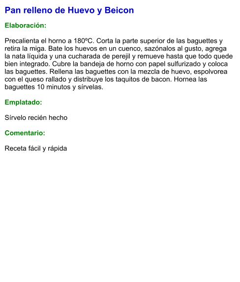 Pan relleno de Huevo y Beicon  Elaboración:  Precalienta el horno a 180ºC. Corta la parte superior de las baguettes y retira la miga. Bate los huevos en un cuenco, sazónalos al gusto, agrega la nata líquida y una cucharada de perejil y remueve hasta que todo quede bien integrado. Cubre la bandeja de horno con papel sulfurizado y coloca las baguettes. Rellena las baguettes con la mezcla de huevo, espolvorea con el queso rallado y distribuye los taquitos de bacon. Hornea las baguettes 10 minutos y sírvelas.  Emplatado:  Sírvelo recién hecho  Comentario:  Receta fácil y rápida