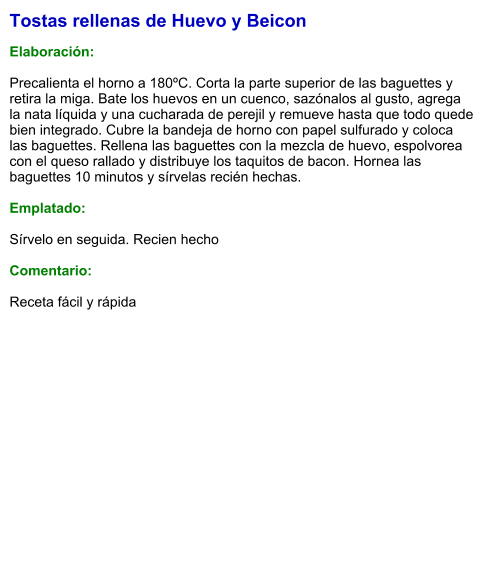 Tostas rellenas de Huevo y Beicon  Elaboración:  Precalienta el horno a 180ºC. Corta la parte superior de las baguettes y retira la miga. Bate los huevos en un cuenco, sazónalos al gusto, agrega la nata líquida y una cucharada de perejil y remueve hasta que todo quede bien integrado. Cubre la bandeja de horno con papel sulfurado y coloca las baguettes. Rellena las baguettes con la mezcla de huevo, espolvorea con el queso rallado y distribuye los taquitos de bacon. Hornea las baguettes 10 minutos y sírvelas recién hechas.  Emplatado:  Sírvelo en seguida. Recien hecho  Comentario:  Receta fácil y rápida