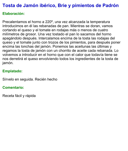 Tosta de Jamón ibérico, Brie y pimientos de Padrón  Elaboración:  Precalentamos el horno a 220º, una vez alcanzada la temperatura introducimos en él las rebanadas de pan. Mientras se doran, vamos cortando el queso y el tomate en rodajas más o menos de cuatro milímetros de grosor. Una vez tostado el pan lo sacamos del horno apagándolo después. Intercalamos encima de la tosta las rodajas del queso y el tomate junto con trozos de los pimientos, para después poner encima las lonchas del jamón. Ponemos las aceitunas las últimas y regamos la tosta de jamón con un chorrito de aceite cada rebanada. Lo volvemos a introducir en el horno que con el calor que todavía tiene se nos derretirá el queso envolviendo todos los ingredientes de la tosta de jamón.  Emplatado:  Sírvelo en seguida. Recién hecho  Comentario:  Receta fácil y rápida