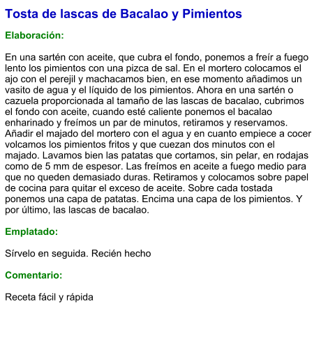 Tosta de lascas de Bacalao y Pimientos  Elaboración:  En una sartén con aceite, que cubra el fondo, ponemos a freír a fuego lento los pimientos con una pizca de sal. En el mortero colocamos el ajo con el perejil y machacamos bien, en ese momento añadimos un vasito de agua y el líquido de los pimientos. Ahora en una sartén o cazuela proporcionada al tamaño de las lascas de bacalao, cubrimos el fondo con aceite, cuando esté caliente ponemos el bacalao enharinado y freímos un par de minutos, retiramos y reservamos. Añadir el majado del mortero con el agua y en cuanto empiece a cocer volcamos los pimientos fritos y que cuezan dos minutos con el majado. Lavamos bien las patatas que cortamos, sin pelar, en rodajas como de 5 mm de espesor. Las freímos en aceite a fuego medio para que no queden demasiado duras. Retiramos y colocamos sobre papel de cocina para quitar el exceso de aceite. Sobre cada tostada ponemos una capa de patatas. Encima una capa de los pimientos. Y por último, las lascas de bacalao.  Emplatado:  Sírvelo en seguida. Recién hecho  Comentario:  Receta fácil y rápida