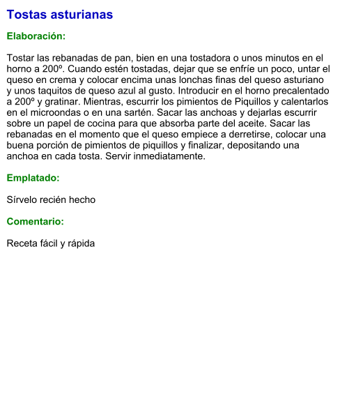 Tostas asturianas  Elaboración:  Tostar las rebanadas de pan, bien en una tostadora o unos minutos en el horno a 200º. Cuando estén tostadas, dejar que se enfríe un poco, untar el queso en crema y colocar encima unas lonchas finas del queso asturiano y unos taquitos de queso azul al gusto. Introducir en el horno precalentado a 200º y gratinar. Mientras, escurrir los pimientos de Piquillos y calentarlos en el microondas o en una sartén. Sacar las anchoas y dejarlas escurrir sobre un papel de cocina para que absorba parte del aceite. Sacar las rebanadas en el momento que el queso empiece a derretirse, colocar una buena porción de pimientos de piquillos y finalizar, depositando una anchoa en cada tosta. Servir inmediatamente.  Emplatado:  Sírvelo recién hecho  Comentario:  Receta fácil y rápida