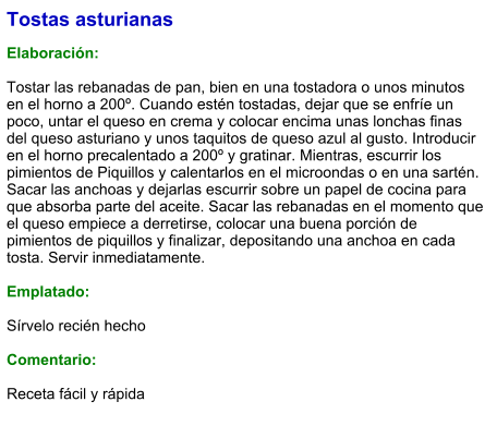 Tostas asturianas  Elaboración:  Tostar las rebanadas de pan, bien en una tostadora o unos minutos en el horno a 200º. Cuando estén tostadas, dejar que se enfríe un poco, untar el queso en crema y colocar encima unas lonchas finas del queso asturiano y unos taquitos de queso azul al gusto. Introducir en el horno precalentado a 200º y gratinar. Mientras, escurrir los pimientos de Piquillos y calentarlos en el microondas o en una sartén. Sacar las anchoas y dejarlas escurrir sobre un papel de cocina para que absorba parte del aceite. Sacar las rebanadas en el momento que el queso empiece a derretirse, colocar una buena porción de pimientos de piquillos y finalizar, depositando una anchoa en cada tosta. Servir inmediatamente.  Emplatado:  Sírvelo recién hecho  Comentario:  Receta fácil y rápida