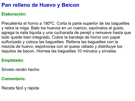 Pan relleno de Huevo y Beicon  Elaboración:  Precalienta el horno a 180ºC. Corta la parte superior de las baguettes y retira la miga. Bate los huevos en un cuenco, sazónalos al gusto, agrega la nata líquida y una cucharada de perejil y remueve hasta que todo quede bien integrado. Cubre la bandeja de horno con papel sulfurizado y coloca las baguettes. Rellena las baguettes con la mezcla de huevo, espolvorea con el queso rallado y distribuye los taquitos de bacon. Hornea las baguettes 10 minutos y sírvelas.  Emplatado:  Sírvelo recién hecho  Comentario:  Receta fácil y rápida
