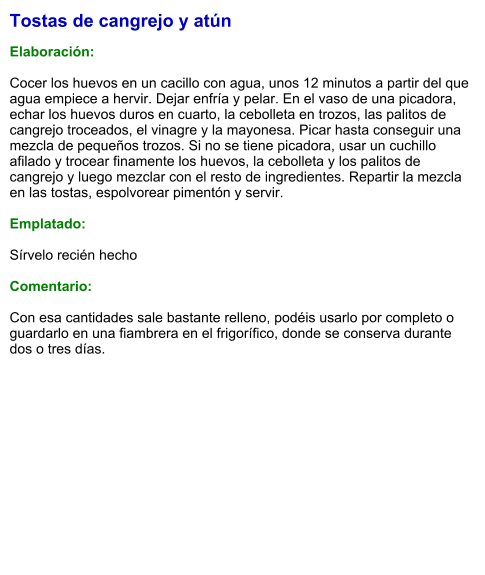 Tostas de cangrejo y atún  Elaboración:  Cocer los huevos en un cacillo con agua, unos 12 minutos a partir del que agua empiece a hervir. Dejar enfría y pelar. En el vaso de una picadora, echar los huevos duros en cuarto, la cebolleta en trozos, las palitos de cangrejo troceados, el vinagre y la mayonesa. Picar hasta conseguir una mezcla de pequeños trozos. Si no se tiene picadora, usar un cuchillo afilado y trocear finamente los huevos, la cebolleta y los palitos de cangrejo y luego mezclar con el resto de ingredientes. Repartir la mezcla en las tostas, espolvorear pimentón y servir.  Emplatado:  Sírvelo recién hecho  Comentario:  Con esa cantidades sale bastante relleno, podéis usarlo por completo o guardarlo en una fiambrera en el frigorífico, donde se conserva durante dos o tres días.