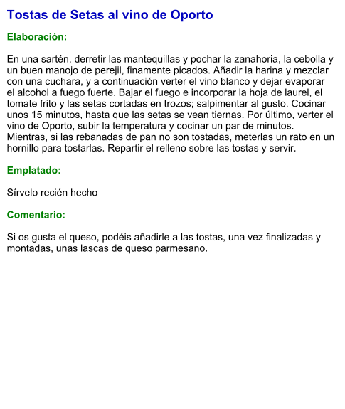 Tostas de Setas al vino de Oporto  Elaboración:  En una sartén, derretir las mantequillas y pochar la zanahoria, la cebolla y un buen manojo de perejil, finamente picados. Añadir la harina y mezclar con una cuchara, y a continuación verter el vino blanco y dejar evaporar el alcohol a fuego fuerte. Bajar el fuego e incorporar la hoja de laurel, el tomate frito y las setas cortadas en trozos; salpimentar al gusto. Cocinar unos 15 minutos, hasta que las setas se vean tiernas. Por último, verter el vino de Oporto, subir la temperatura y cocinar un par de minutos. Mientras, si las rebanadas de pan no son tostadas, meterlas un rato en un hornillo para tostarlas. Repartir el relleno sobre las tostas y servir.  Emplatado:  Sírvelo recién hecho  Comentario:  Si os gusta el queso, podéis añadirle a las tostas, una vez finalizadas y montadas, unas lascas de queso parmesano.