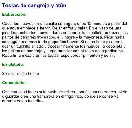 Tostas de cangrejo y atún  Elaboración:  Cocer los huevos en un cacillo con agua, unos 12 minutos a partir del que agua empiece a hervir. Dejar enfría y pelar. En el vaso de una picadora, echar los huevos duros en cuarto, la cebolleta en trozos, las palitos de cangrejo troceados, el vinagre y la mayonesa. Picar hasta conseguir una mezcla de pequeños trozos. Si no se tiene picadora, usar un cuchillo afilado y trocear finamente los huevos, la cebolleta y los palitos de cangrejo y luego mezclar con el resto de ingredientes. Repartir la mezcla en las tostas, espolvorear pimentón y servir.  Emplatado:  Sírvelo recién hecho  Comentario:  Con esa cantidades sale bastante relleno, podéis usarlo por completo o guardarlo en una fiambrera en el frigorífico, donde se conserva durante dos o tres días.