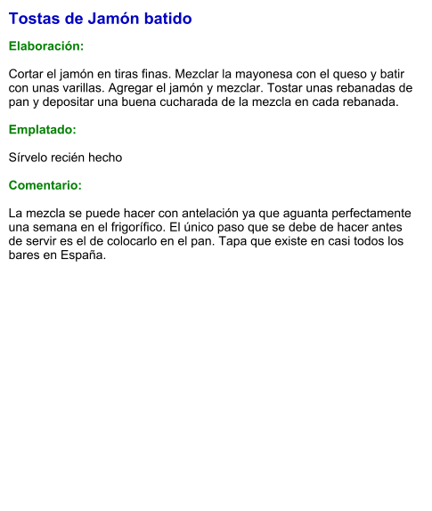 Tostas de Jamón batido  Elaboración:  Cortar el jamón en tiras finas. Mezclar la mayonesa con el queso y batir con unas varillas. Agregar el jamón y mezclar. Tostar unas rebanadas de pan y depositar una buena cucharada de la mezcla en cada rebanada.   Emplatado:  Sírvelo recién hecho  Comentario:  La mezcla se puede hacer con antelación ya que aguanta perfectamente una semana en el frigorífico. El único paso que se debe de hacer antes de servir es el de colocarlo en el pan. Tapa que existe en casi todos los bares en España.