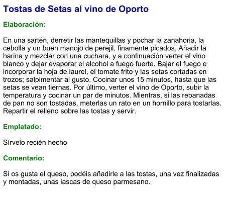 Tostas de Setas al vino de Oporto  Elaboración:  En una sartén, derretir las mantequillas y pochar la zanahoria, la cebolla y un buen manojo de perejil, finamente picados. Añadir la harina y mezclar con una cuchara, y a continuación verter el vino blanco y dejar evaporar el alcohol a fuego fuerte. Bajar el fuego e incorporar la hoja de laurel, el tomate frito y las setas cortadas en trozos; salpimentar al gusto. Cocinar unos 15 minutos, hasta que las setas se vean tiernas. Por último, verter el vino de Oporto, subir la temperatura y cocinar un par de minutos. Mientras, si las rebanadas de pan no son tostadas, meterlas un rato en un hornillo para tostarlas. Repartir el relleno sobre las tostas y servir.  Emplatado:  Sírvelo recién hecho  Comentario:  Si os gusta el queso, podéis añadirle a las tostas, una vez finalizadas y montadas, unas lascas de queso parmesano.