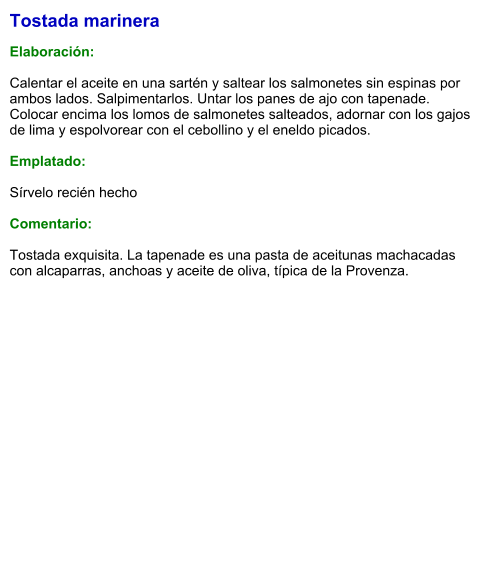 Tostada marinera  Elaboración:  Calentar el aceite en una sartén y saltear los salmonetes sin espinas por ambos lados. Salpimentarlos. Untar los panes de ajo con tapenade. Colocar encima los lomos de salmonetes salteados, adornar con los gajos de lima y espolvorear con el cebollino y el eneldo picados.  Emplatado:  Sírvelo recién hecho  Comentario:  Tostada exquisita. La tapenade es una pasta de aceitunas machacadas con alcaparras, anchoas y aceite de oliva, típica de la Provenza.
