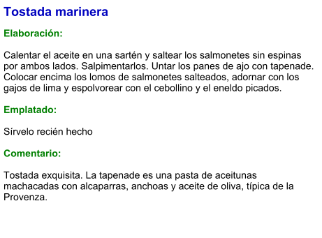 Tostada marinera  Elaboración:  Calentar el aceite en una sartén y saltear los salmonetes sin espinas por ambos lados. Salpimentarlos. Untar los panes de ajo con tapenade. Colocar encima los lomos de salmonetes salteados, adornar con los gajos de lima y espolvorear con el cebollino y el eneldo picados.  Emplatado:  Sírvelo recién hecho  Comentario:  Tostada exquisita. La tapenade es una pasta de aceitunas machacadas con alcaparras, anchoas y aceite de oliva, típica de la Provenza.