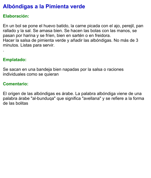 Albóndigas a la Pimienta verde  Elaboración:  En un bol se pone el huevo batido, la carne picada con el ajo, perejil, pan rallado y la sal. Se amasa bien. Se hacen las bolas con las manos, se pasan por harina y se fríen, bien en sartén o en freidora. Hacer la salsa de pimienta verde y añadir las albóndigas. No más de 3 minutos. Listas para servir. .  Emplatado:  Se sacan en una bandeja bien napadas por la salsa o raciones individuales como se quieran  Comentario:  El origen de las albóndigas es árabe. La palabra albóndiga viene de una palabra árabe "al-bunduqa" que significa "avellana" y se refiere a la forma de las bolitas