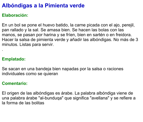 Albóndigas a la Pimienta verde  Elaboración:  En un bol se pone el huevo batido, la carne picada con el ajo, perejil, pan rallado y la sal. Se amasa bien. Se hacen las bolas con las manos, se pasan por harina y se fríen, bien en sartén o en freidora. Hacer la salsa de pimienta verde y añadir las albóndigas. No más de 3 minutos. Listas para servir. .  Emplatado:  Se sacan en una bandeja bien napadas por la salsa o raciones individuales como se quieran  Comentario:  El origen de las albóndigas es árabe. La palabra albóndiga viene de una palabra árabe "al-bunduqa" que significa "avellana" y se refiere a la forma de las bolitas