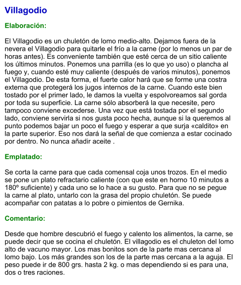 Villagodio  Elaboración:  El Villagodio es un chuletón de lomo medio-alto. Dejamos fuera de la nevera el Villagodio para quitarle el frío a la carne (por lo menos un par de horas antes). Es conveniente también que esté cerca de un sitio caliente los últimos minutos. Ponemos una parrilla (es lo que yo uso) o plancha al fuego y, cuando esté muy caliente (después de varios minutos), ponemos el Villagodio. De esta forma, el fuerte calor hará que se forme una costra externa que protegerá los jugos internos de la carne. Cuando este bien tostado por el primer lado, le damos la vuelta y espolvoreamos sal gorda por toda su superficie. La carne sólo absorberá la que necesite, pero tampoco conviene excederse. Una vez que está tostada por el segundo lado, conviene servirla si nos gusta poco hecha, aunque si la queremos al punto podemos bajar un poco el fuego y esperar a que surja «caldito» en la parte superior. Eso nos dará la señal de que comienza a estar cocinado por dentro. No nunca añadir aceite .  Emplatado:  Se corta la carne para que cada comensal coja unos trozos. En el medio se pone un plato refractario caliente (con que este en horno 10 minutos a 180º suficiente) y cada uno se lo hace a su gusto. Para que no se pegue la carne al plato, untarlo con la grasa del propio chuletón. Se puede acompañar con patatas a lo pobre o pimientos de Gernika.  Comentario:  Desde que hombre descubrió el fuego y calento los alimentos, la carne, se puede decir que se cocina el chuletón. El villagodio es el chuleton del lomo alto de vacuno mayor. Los mas bonitos son de la parte mas cercana al lomo bajo. Los más grandes son los de la parte mas cercana a la aguja. El peso puede ir de 800 grs. hasta 2 kg. o mas dependiendo si es para una, dos o tres raciones.