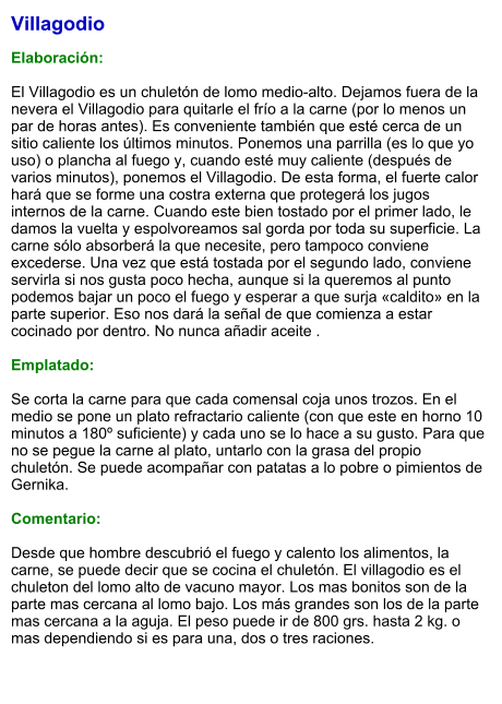 Villagodio  Elaboración:  El Villagodio es un chuletón de lomo medio-alto. Dejamos fuera de la nevera el Villagodio para quitarle el frío a la carne (por lo menos un par de horas antes). Es conveniente también que esté cerca de un sitio caliente los últimos minutos. Ponemos una parrilla (es lo que yo uso) o plancha al fuego y, cuando esté muy caliente (después de varios minutos), ponemos el Villagodio. De esta forma, el fuerte calor hará que se forme una costra externa que protegerá los jugos internos de la carne. Cuando este bien tostado por el primer lado, le damos la vuelta y espolvoreamos sal gorda por toda su superficie. La carne sólo absorberá la que necesite, pero tampoco conviene excederse. Una vez que está tostada por el segundo lado, conviene servirla si nos gusta poco hecha, aunque si la queremos al punto podemos bajar un poco el fuego y esperar a que surja «caldito» en la parte superior. Eso nos dará la señal de que comienza a estar cocinado por dentro. No nunca añadir aceite .  Emplatado:  Se corta la carne para que cada comensal coja unos trozos. En el medio se pone un plato refractario caliente (con que este en horno 10 minutos a 180º suficiente) y cada uno se lo hace a su gusto. Para que no se pegue la carne al plato, untarlo con la grasa del propio chuletón. Se puede acompañar con patatas a lo pobre o pimientos de Gernika.  Comentario:  Desde que hombre descubrió el fuego y calento los alimentos, la carne, se puede decir que se cocina el chuletón. El villagodio es el chuleton del lomo alto de vacuno mayor. Los mas bonitos son de la parte mas cercana al lomo bajo. Los más grandes son los de la parte mas cercana a la aguja. El peso puede ir de 800 grs. hasta 2 kg. o mas dependiendo si es para una, dos o tres raciones.