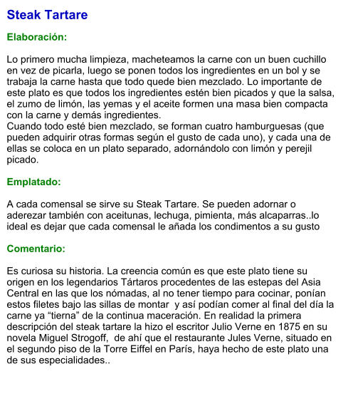 Steak Tartare  Elaboración:  Lo primero mucha limpieza, macheteamos la carne con un buen cuchillo en vez de picarla, luego se ponen todos los ingredientes en un bol y se trabaja la carne hasta que todo quede bien mezclado. Lo importante de este plato es que todos los ingredientes estén bien picados y que la salsa, el zumo de limón, las yemas y el aceite formen una masa bien compacta con la carne y demás ingredientes. Cuando todo esté bien mezclado, se forman cuatro hamburguesas (que pueden adquirir otras formas según el gusto de cada uno), y cada una de ellas se coloca en un plato separado, adornándolo con limón y perejil picado.  Emplatado:  A cada comensal se sirve su Steak Tartare. Se pueden adornar o aderezar también con aceitunas, lechuga, pimienta, más alcaparras..lo ideal es dejar que cada comensal le añada los condimentos a su gusto  Comentario:  Es curiosa su historia. La creencia común es que este plato tiene su origen en los legendarios Tártaros procedentes de las estepas del Asia Central en las que los nómadas, al no tener tiempo para cocinar, ponían estos filetes bajo las sillas de montar  y así podían comer al final del día la carne ya “tierna” de la continua maceración. En realidad la primera descripción del steak tartare la hizo el escritor Julio Verne en 1875 en su novela Miguel Strogoff,  de ahí que el restaurante Jules Verne, situado en el segundo piso de la Torre Eiffel en París, haya hecho de este plato una de sus especialidades..