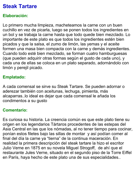 Steak Tartare  Elaboración:  Lo primero mucha limpieza, macheteamos la carne con un buen cuchillo en vez de picarla, luego se ponen todos los ingredientes en un bol y se trabaja la carne hasta que todo quede bien mezclado. Lo importante de este plato es que todos los ingredientes estén bien picados y que la salsa, el zumo de limón, las yemas y el aceite formen una masa bien compacta con la carne y demás ingredientes. Cuando todo esté bien mezclado, se forman cuatro hamburguesas (que pueden adquirir otras formas según el gusto de cada uno), y cada una de ellas se coloca en un plato separado, adornándolo con limón y perejil picado.  Emplatado:  A cada comensal se sirve su Steak Tartare. Se pueden adornar o aderezar también con aceitunas, lechuga, pimienta, más alcaparras..lo ideal es dejar que cada comensal le añada los condimentos a su gusto  Comentario:  Es curiosa su historia. La creencia común es que este plato tiene su origen en los legendarios Tártaros procedentes de las estepas del Asia Central en las que los nómadas, al no tener tiempo para cocinar, ponían estos filetes bajo las sillas de montar  y así podían comer al final del día la carne ya “tierna” de la continua maceración. En realidad la primera descripción del steak tartare la hizo el escritor Julio Verne en 1875 en su novela Miguel Strogoff,  de ahí que el restaurante Jules Verne, situado en el segundo piso de la Torre Eiffel en París, haya hecho de este plato una de sus especialidades..