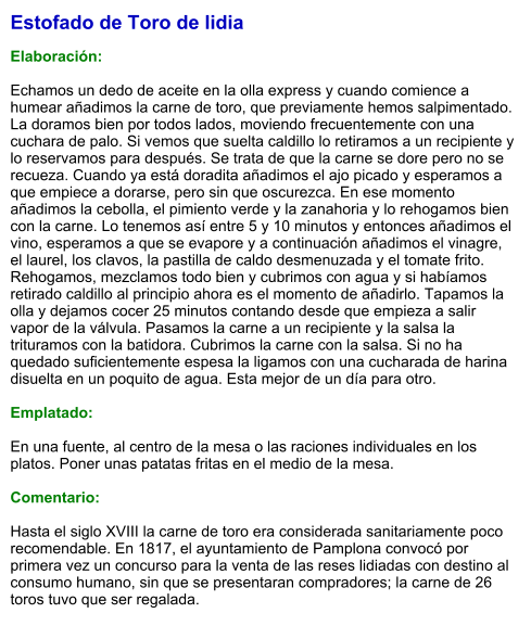 Estofado de Toro de lidia  Elaboración:  Echamos un dedo de aceite en la olla express y cuando comience a humear añadimos la carne de toro, que previamente hemos salpimentado.  La doramos bien por todos lados, moviendo frecuentemente con una cuchara de palo. Si vemos que suelta caldillo lo retiramos a un recipiente y lo reservamos para después. Se trata de que la carne se dore pero no se recueza. Cuando ya está doradita añadimos el ajo picado y esperamos a que empiece a dorarse, pero sin que oscurezca. En ese momento añadimos la cebolla, el pimiento verde y la zanahoria y lo rehogamos bien con la carne. Lo tenemos así entre 5 y 10 minutos y entonces añadimos el vino, esperamos a que se evapore y a continuación añadimos el vinagre, el laurel, los clavos, la pastilla de caldo desmenuzada y el tomate frito. Rehogamos, mezclamos todo bien y cubrimos con agua y si habíamos retirado caldillo al principio ahora es el momento de añadirlo. Tapamos la olla y dejamos cocer 25 minutos contando desde que empieza a salir vapor de la válvula. Pasamos la carne a un recipiente y la salsa la trituramos con la batidora. Cubrimos la carne con la salsa. Si no ha quedado suficientemente espesa la ligamos con una cucharada de harina disuelta en un poquito de agua. Esta mejor de un día para otro.   Emplatado:  En una fuente, al centro de la mesa o las raciones individuales en los platos. Poner unas patatas fritas en el medio de la mesa.  Comentario:  Hasta el siglo XVIII la carne de toro era considerada sanitariamente poco recomendable. En 1817, el ayuntamiento de Pamplona convocó por primera vez un concurso para la venta de las reses lidiadas con destino al consumo humano, sin que se presentaran compradores; la carne de 26 toros tuvo que ser regalada.