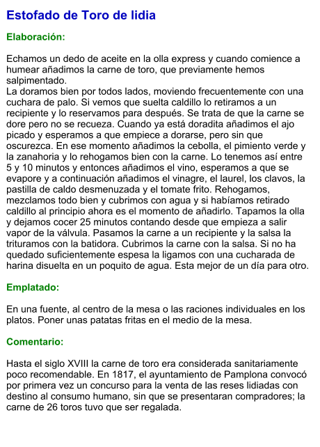 Estofado de Toro de lidia  Elaboración:  Echamos un dedo de aceite en la olla express y cuando comience a humear añadimos la carne de toro, que previamente hemos salpimentado.  La doramos bien por todos lados, moviendo frecuentemente con una cuchara de palo. Si vemos que suelta caldillo lo retiramos a un recipiente y lo reservamos para después. Se trata de que la carne se dore pero no se recueza. Cuando ya está doradita añadimos el ajo picado y esperamos a que empiece a dorarse, pero sin que oscurezca. En ese momento añadimos la cebolla, el pimiento verde y la zanahoria y lo rehogamos bien con la carne. Lo tenemos así entre 5 y 10 minutos y entonces añadimos el vino, esperamos a que se evapore y a continuación añadimos el vinagre, el laurel, los clavos, la pastilla de caldo desmenuzada y el tomate frito. Rehogamos, mezclamos todo bien y cubrimos con agua y si habíamos retirado caldillo al principio ahora es el momento de añadirlo. Tapamos la olla y dejamos cocer 25 minutos contando desde que empieza a salir vapor de la válvula. Pasamos la carne a un recipiente y la salsa la trituramos con la batidora. Cubrimos la carne con la salsa. Si no ha quedado suficientemente espesa la ligamos con una cucharada de harina disuelta en un poquito de agua. Esta mejor de un día para otro.   Emplatado:  En una fuente, al centro de la mesa o las raciones individuales en los platos. Poner unas patatas fritas en el medio de la mesa.  Comentario:  Hasta el siglo XVIII la carne de toro era considerada sanitariamente poco recomendable. En 1817, el ayuntamiento de Pamplona convocó por primera vez un concurso para la venta de las reses lidiadas con destino al consumo humano, sin que se presentaran compradores; la carne de 26 toros tuvo que ser regalada.