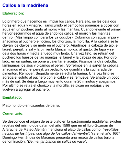 Callos a la madrileña  Elaboración:  Lo primero que hacemos es limpiar los callos. Para ello, se les deja dos horas en agua y vinagre. Transcurrido el tiempo los ponemos a cocer con agua en un puchero junto al morro y las manitas. Cuando levante el primer hervor escurrimos el agua dejando los callos, el morro y las manitas dentro. (Más limpio compararlos ya cocidos). Cubrimos con agua limpia y añadimos al puchero el tocino, los chorizos, la morcilla. A la cebolla se le clavan los clavos y se mete en el puchero. Añadimos la cabeza de ajo, el laurel, perejil, la sal y la pimienta blanca molida, al gusto. Se tapa y se deja dos horas y media a fuego muy lento. Una vez listo, se retiran del puchero los huesos de las manitas, el laurel y la cabeza de ajo. Por otro lado, en un sartén, se pone a calentar el aceite. Picamos la otra cebolla, laminamos los ajos y picamos el perejil. Sofreímos en la sartén la cebolla, añadimos el ajo, el perejil, un pedacito de guindilla y la cucharada de pimentón. Remover. Seguidamente se echa la harina. Una vez listo se agrega el sofrito al puchero con el caldo y se remueve. Se añade un poco más de sal. Se deja a fuego muy lento durante 20 minutos y apagamos.  Por último se retira el chorizo y la morcilla, se pican en rodajas y se vuelven a agregar al puchero.  Emplatado:  Plato hondo o en cazuelas de barro.  Comentario:  Se desconoce el origen de este plato en la gastronomía madrileña, existen recetas del mismo que datan del año 1599 que en el libro Guzmán de Alfarache de Mateo Alemán menciona el plato de callos como: “revoltillos hechos de las tripas, con algo de los callos del vientre”. Ya en el año 1607 Domingo Hernández de Maceras presenta una receta de callos bajo la denominación: "De manjar blanco de callos de vaca".